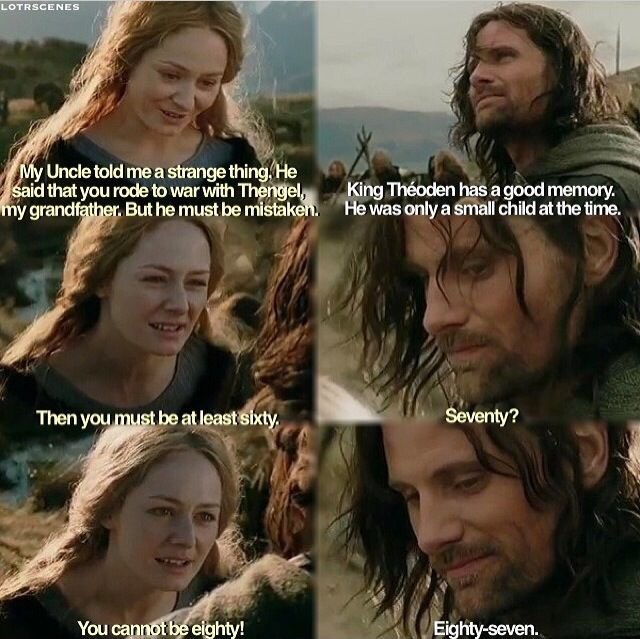 A scene from The Two Towers.

Èowyn: "My Uncle told me a strange thing. He said that you rode to war with Thengel, my grandfather. But he must be mistaken."

Aragorn: "King Théoden has a good memory. He was only a small child at the time."

Èowyn: "Then you must be at least sixty. Seventy? But you cannot be eighty!"

Aragorn: "Eighty-seven."